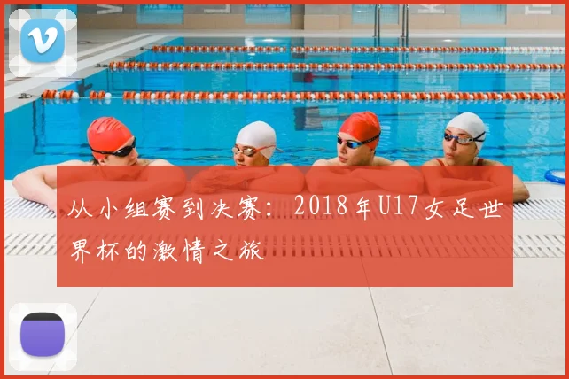 从小组赛到决赛：2018年U17女足世界杯的激情之旅