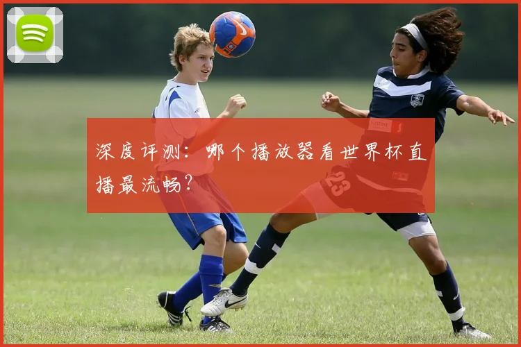 深度评测：哪个播放器看世界杯直播最流畅？