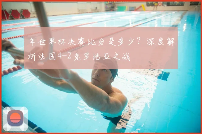 年世界杯决赛比分是多少？深度解析法国4-2克罗地亚之战