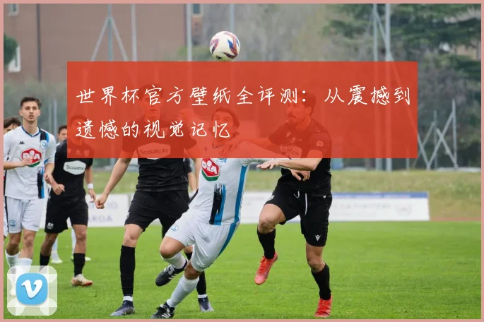 世界杯官方壁纸全评测：从震撼到遗憾的视觉记忆