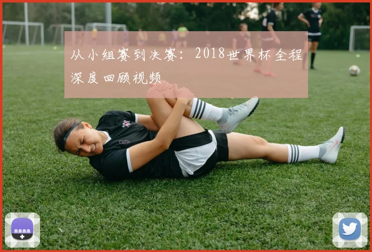 从小组赛到决赛：2018世界杯全程深度回顾视频