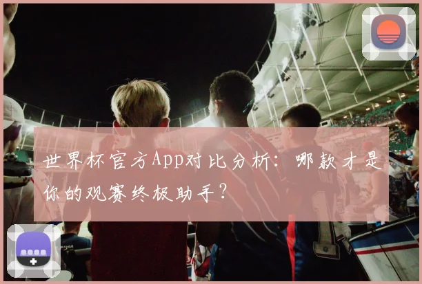 世界杯官方App对比分析：哪款才是你的观赛终极助手？
