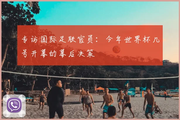 专访国际足联官员:今年世界杯几号开幕的幕后决策