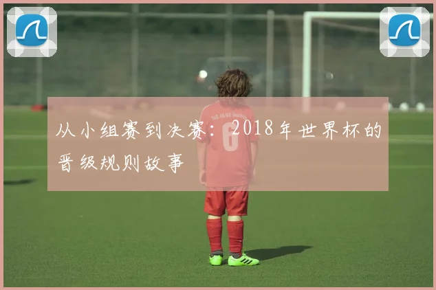 从小组赛到决赛：2018年世界杯的晋级规则故事