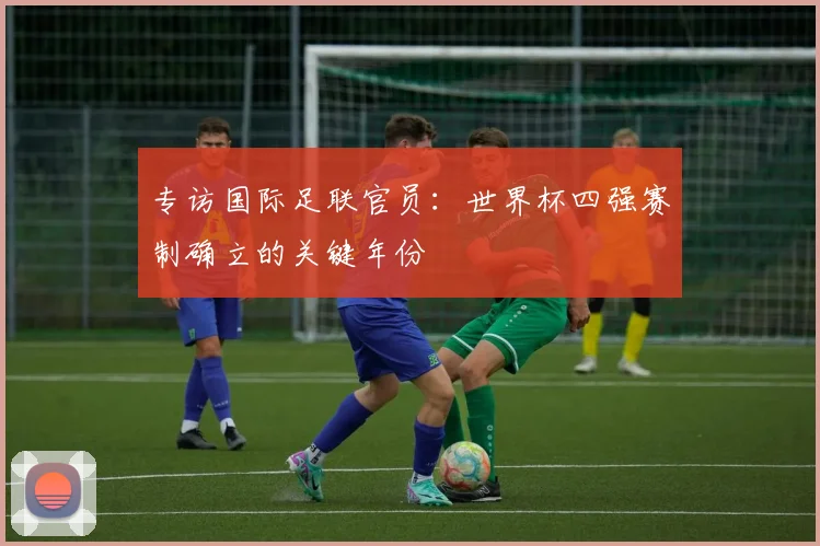 专访国际足联官员:世界杯四强赛制确立的关键年份