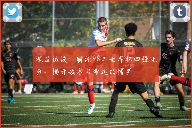 深度访谈：解读98年世界杯四强比分，揭开战术与命运的博弈