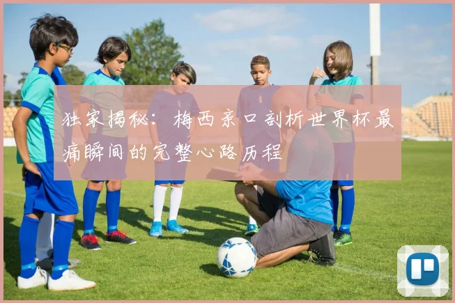 独家揭秘:梅西亲口剖析世界杯最痛瞬间的完整心路历程