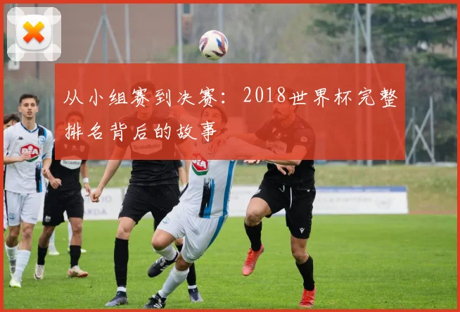 从小组赛到决赛：2018世界杯完整排名背后的故事