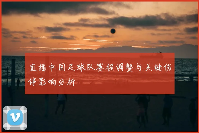 直播中国足球队赛程调整与关键伤停影响分析