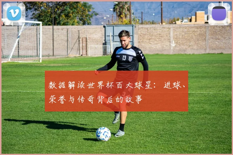 数据解读世界杯百大球星：进球、荣誉与传奇背后的故事