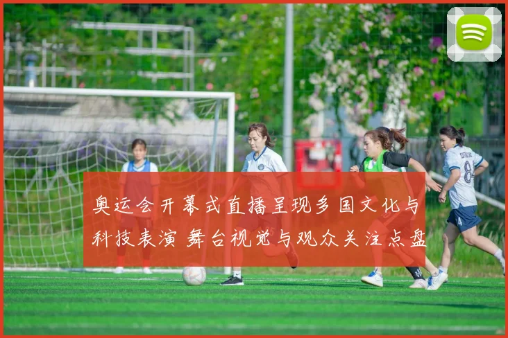 奥运会开幕式直播呈现多国文化与科技表演 舞台视觉与观众关注点盘点