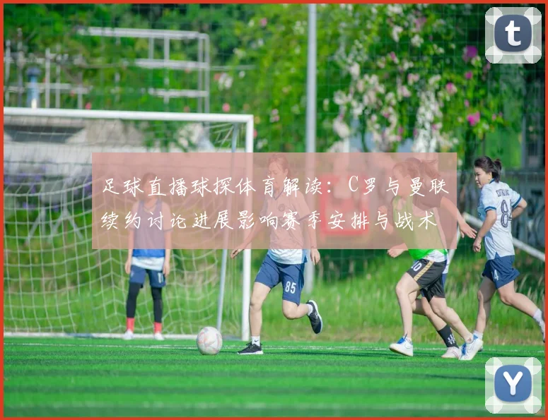 足球直播球探体育解读：C罗与曼联续约讨论进展影响赛季安排与战术人选