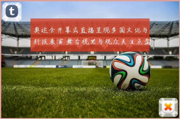 奥运会开幕式直播呈现多国文化与科技表演 舞台视觉与观众关注点盘点