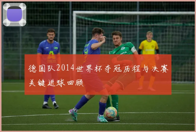 德国队2014世界杯夺冠历程与决赛关键进球回顾