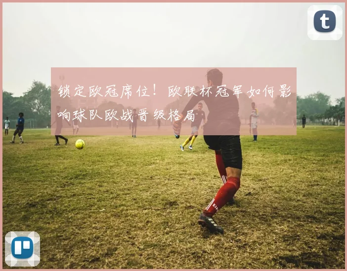 锁定欧冠席位！欧联杯冠军如何影响球队欧战晋级格局